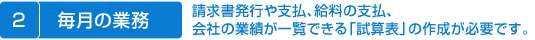 毎月の業務　請求書発行や支払、給料の支払、、会社の業績が一覧できる「試算表」の作成が必要です。